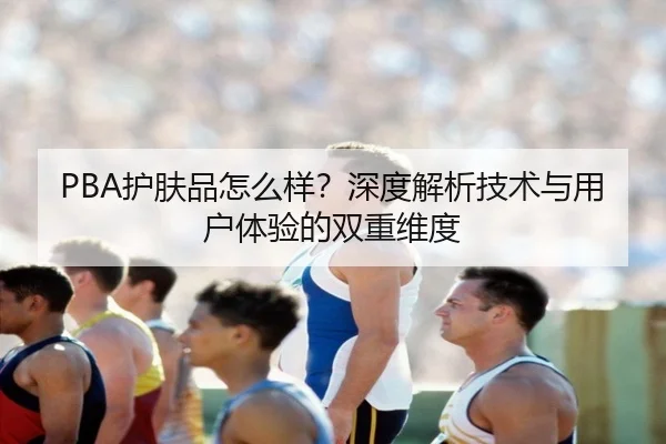 PBA护肤品怎么样？深度解析技术与用户体验的双重维度